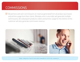Commissions
 All partners will earn commissions on revenue generated from all product purchases
 and airtime usage from their clients. Multiple units in one order will generate multiple
 commissions. All subsequent products orders and airtime usage for the lifetime of the
 customer will also generate commission revenue.




                eMobile 10 Wanless Ave., Suite 201, Toronto, Ontario, Canada M4N 1V6 +1 877 477 6264 emobiletel.com
 