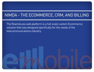 NIMDA - the ecommerce, CRM, and Billing
   The Roam4Less web platform is a full scale custom Ecommerce
   solution that was designed specifically for the needs of the
   telecommunications industry.
Blue: 50% Cyan
Orange: 70% Magenta, 100% Yellow, 10% Black
 
