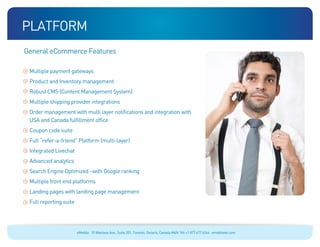 platform
General eCommerce Features

 Multiple payment gateways
 Product and Inventory management
 Robust CMS (Content Management System)
 Multiple shipping provider integrations
 Order management with multi layer notifications and integration with
 USA and Canada fulfillment office
 Coupon code suite
 Full “refer-a-friend” Platform (multi-layer)
 Integrated Livechat
 Advanced analytics
 Search Engine Optimized –with Google ranking
 Multiple front end platforms
 Landing pages with landing page management
 Full reporting suite




                        eMobile 10 Wanless Ave., Suite 201, Toronto, Ontario, Canada M4N 1V6 +1 877 477 6264 emobiletel.com
 