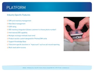 platform
Industry Specific Features

 SIM card inventory management
 Rate Deck management
 CDR rating
 DID inventory integration (allows customer to choose phone number)
 International DID capability
 Multiple recharge methods (real-time)
 Product section custom designed for Phones/SIM cards
 Support Knowledge Base
 Telecomm specific functions in “myaccount” such as call record reporting
 Multi-level admin access




                     eMobile 10 Wanless Ave., Suite 201, Toronto, Ontario, Canada M4N 1V6 +1 877 477 6264 emobiletel.com
 