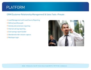 platform
CRM (Customer Relationship Management)  Sales Tools -Presale

 Lead Management with Lead Source Reporting
 Defined workflow path
 Activity and conversion reporting
 Internal call log reporting
 Cost savings report builder
 Abandoned order session capture
 Multilayer login




                      eMobile 10 Wanless Ave., Suite 201, Toronto, Ontario, Canada M4N 1V6 +1 877 477 6264 emobiletel.com
 