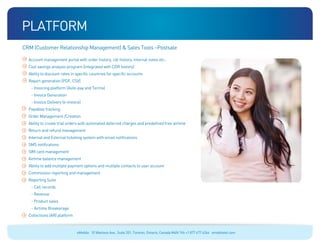 platform
CRM (Customer Relationship Management)  Sales Tools –Postsale

  Account management portal with order history, cdr history, internal notes etc..
  Cost savings analysis program (integrated with CDR history)
  Ability to discount rates in specific countries for specific accounts
  Report generation (PDF, CSV)
   - Invoicing platform (Auto-pay and Terms)
   - Invoice Generation
   - Invoice Delivery (e-invoice)
  Payables tracking
  Order Management /Creation
  Ability to create trial orders with automated deferred charges and predefined free airtime
  Return and refund management
  Internal and External ticketing system with email notifications
  SMS notifications
  SIM card management
  Airtime balance management
  Ability to add multiple payment options and multiple contacts to user account
  Commission reporting and management
  Reporting Suite
   - Call records
   - Revenue
   - Product sales
   - Airtime Breakerage
  Collections (AR) platform



                               eMobile 10 Wanless Ave., Suite 201, Toronto, Ontario, Canada M4N 1V6 +1 877 477 6264 emobiletel.com
 
