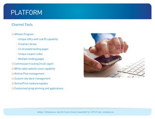 platform
Channel Tools

 Affiliate Program
   - Unique URLs with sub ID capability
   - Creative Library
   - Co-branded landing pages
   - Unique coupon codes
   - Multiple landing pages
 Commission tracking (multi-layer)
 White-label website clone capability
 Airtime Pool management
 Custom rate deck management
 Online/Print media templates
 Customized programming and applications




                        eMobile 10 Wanless Ave., Suite 201, Toronto, Ontario, Canada M4N 1V6 +1 877 477 6264 emobiletel.com
 