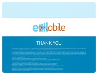 Blue: 50% Cyan
                                                      Orange: 70% Magenta, 100% Yellow, 10% Black




                                                                                                    ecosystems


                                                               Thank you
This presentation is for discussion purposes only. All timelines, prices and rates referenced herein are indicative and subject tomarket conditions. The material is based upon information
that we consider reliable, but we do not represent that it is accurateor complete, and it should not be relied upon as such
This presentation may contain forward-looking statements that are based on current expectations and assumptions that aresubject to risks and uncertainties. In some cases, you can
identify these statements by forward-looking words such as “may”,“might”, “will”, “should”, “expect”, “plan”, “anticipate”, “believe”, “estimate”, “predict”, “optimistic”, “potential”, “fu-
ture” or“continue”, the negative of these terms and other comparable terminology. All of such assumptions are inherently subject tosignificant economic and competitive uncertainties
and contingencies beyond our control and upon assumptions with respect tothe future business decisions which are subject to change. Accordingly, there can be no assurance that actual
results will meetexpectations and actual results could differ materially because of factors such as:
• Execution and competitive risks
• EMOBILE’s ability to successfully implement its current long-term growth strategy
• Delays in website  application development as well as technical issues and server issues beyond EMOBILE’s control
• Reliance on the third-party platforms on which EMOBILE builds its applications, which platforms and access to
the functionality thereof are controlled solely by such third parties.
• Improper collection and disclosure of personal data could result in liability and harm to EMOBILE’s reputation
• Risks inherent in EMOBILE’s business as well as potential legal disputes arising from EMOBILE’s operations
EMOBILE, Inc.’s (“EMOBILE” or “Company”) actual results, performance and achievements may differ materially from any future
results, performance, or achievements expressed or implied by such forward-looking statements. We do not assume
responsibility for the accuracy or completeness of any forward-looking statement and you should not rely on forward-looking
statements as predictions of future events. We are under no duty to update any of these forward-looking statements to conform
them to actual results or revised expectations
 