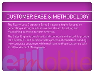 customer base & methodology
    The Roam4Less Corporate Sales Strategy is highly focused on
    generating a strong residual revenue stream by selling and
    maintaining clientele in North America.
Blue: 50% Cyan
     The Sales Engine is developed,   and continually enhanced, to provide
Orange: 70% Magenta, 100% Yellow, 10% Black

    for a scalable – self sufficient sales process of consistently adding
    new corporate customers while maintaining those customers with
    excellent Account Management.
 