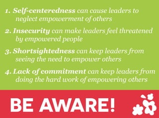 1.  Self-centeredness can cause leaders to
neglect empowerment of others
2.  Insecurity can make leaders feel threatened
by empowered people
3.  Shortsightedness can keep leaders from
seeing the need to empower others
4.  Lack of commitment can keep leaders from
doing the hard work of empowering others
BE AWARE!
 