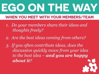 1.  Do your members share their ideas and
thoughts freely?
2.  Are the best ideas coming from others?
3.  If you often contribute ideas, does the
discussion quickly move from your idea
to the best idea – and you are happy
about it?
EGO ON THE WAY
WHEN YOU MEET WITH YOUR MEMBERS/TEAM
 