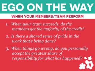 EGO ON THE WAY
WHEN YOUR MEMBERS/TEAM PERFORM
1.  When your team succeeds, do the
members get the majority of the credit?
2.  Is there a shared sense of pride in the
work that’s being done?
3.  When things go wrong, do you personally
accept the greatest share of
responsibility for what has happened?
 