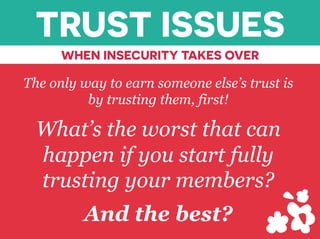 TRUST ISSUES
WHEN INSECURITY TAKES OVER
The only way to earn someone else’s trust is
by trusting them, first!
What’s the worst that can
happen if you start fully
trusting your members?
And the best?
 