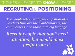 IT TAKES A LEADER TO KNOW A LEADER
RECRUTING & POSITIONING
The people who usually take up most of a
leader’s time are the troublemakers, the
complainers, and those with big luggage.
Recruit people that don’t need
attention, but would most
profit from it.
 
