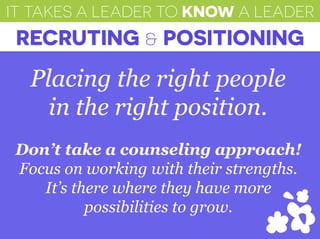 IT TAKES A LEADER TO KNOW A LEADER
RECRUTING & POSITIONING
Placing the right people
in the right position.
Don’t take a counseling approach!
Focus on working with their strengths.
It’s there where they have more
possibilities to grow.
 