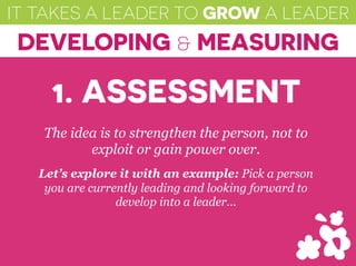 IT TAKES A LEADER TO GROW A LEADER
DEVELOPING & MEASURING
The idea is to strengthen the person, not to
exploit or gain power over.
Let’s explore it with an example: Pick a person
you are currently leading and looking forward to
develop into a leader…
1. ASSESSMENT
 