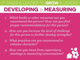 IT TAKES A LEADER TO GROW A LEADER
DEVELOPING & MEASURING
1.  Which books or other resources can you
recommend this person? How can you find
proper recommendations for this person?
2.  How can you increase the level of challenge
for this person to further develop strengths?
3.  What practices can you recommend to
enhance character?
4.  How can you move from supervisory
meetings to mentoring conversations?
 