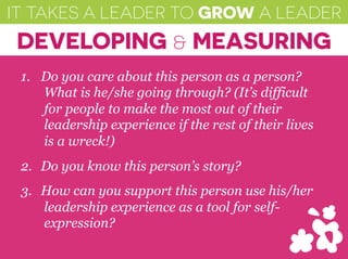 IT TAKES A LEADER TO GROW A LEADER
DEVELOPING & MEASURING
1.  Do you care about this person as a person?
What is he/she going through? (It’s difficult
for people to make the most out of their
leadership experience if the rest of their lives
is a wreck!)
2.  Do you know this person’s story?
3.  How can you support this person use his/her
leadership experience as a tool for self-
expression?
 