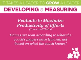 IT TAKES A LEADER TO GROW A LEADER
DEVELOPING & MEASURING
Evaluate to Maximize
Productivity of Efforts
(Yours and Theirs)
Games are won according to what the
coach’s players have learned, not
based on what the coach knows!
 