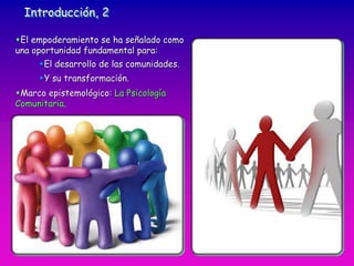 Introducción, 2
El empoderamiento se ha señalado como
una oportunidad fundamental para:
El desarrollo de las comunidades.
Y su transformación.
Marco epistemológico: La Psicología
Comunitaria.
 