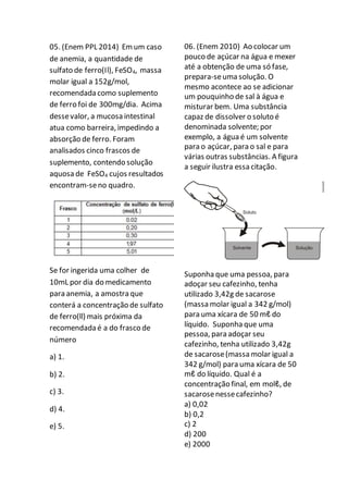 05. (Enem PPL 2014) Emum caso
de anemia, a quantidade de
sulfato de ferro(Il), FeSO4, massa
molar igual a 152g/mol,
recomendada como suplemento
de ferro foi de 300mg/dia. Acima
dessevalor, a mucosa intestinal
atua como barreira, impedindo a
absorção de ferro. Foram
analisados cinco frascos de
suplemento, contendo solução
aquosa de FeSO4 cujos resultados
encontram-seno quadro.
Se for ingerida uma colher de
10mL por dia do medicamento
para anemia, a amostra que
conterá a concentração de sulfato
de ferro(ll) mais próxima da
recomendada é a do frasco de
número
a) 1.
b) 2.
c) 3.
d) 4.
e) 5.
06. (Enem 2010) Ao colocar um
pouco de açúcar na água e mexer
até a obtenção de uma só fase,
prepara-seuma solução. O
mesmo acontece ao se adicionar
um pouquinho de sal à água e
misturar bem. Uma substância
capaz de dissolver o soluto é
denominada solvente; por
exemplo, a água é um solvente
para o açúcar, para o sal e para
várias outras substâncias. A figura
a seguir ilustra essa citação.
Suponha que uma pessoa, para
adoçar seu cafezinho, tenha
utilizado 3,42g de sacarose
(massa molar igual a 342 g/mol)
para uma xícara de 50 mℓ do
líquido. Suponha que uma
pessoa, para adoçar seu
cafezinho, tenha utilizado 3,42g
de sacarose(massa molar igual a
342 g/mol) para uma xícara de 50
mℓ do líquido. Qual é a
concentração final, em molℓ, de
sacarosenessecafezinho?
a) 0,02
b) 0,2
c) 2
d) 200
e) 2000
 