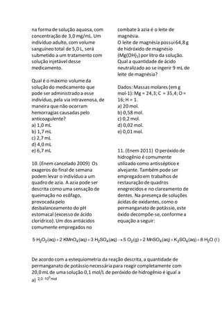 na forma de solução aquosa, com
concentração de 3,0 mg/mL. Um
indivíduo adulto, com volume
sanguíneo total de 5,0 L, será
submetido a um tratamento com
solução injetável desse
medicamento.
Qual é o máximo volumeda
solução do medicamento que
pode ser administrado a esse
indivíduo, pela via intravenosa, de
maneira que não ocorram
hemorragias causadas pelo
anticoagulente?
a) 1,0 mL
b) 1,7 mL
c) 2,7 mL
d) 4,0 mL
e) 6,7 mL
10. (Enem cancelado 2009) Os
exageros do final de semana
podem levar o indivíduo a um
quadro de azia. A azia pode ser
descrita como uma sensação de
queimação no esôfago,
provocada pelo
desbalanceamento do pH
estomacal (excesso de ácido
clorídrico). Um dos antiácidos
comumente empregados no
combate à azia é o leite de
magnésia.
O leite de magnésia possui64,8 g
de hidróxido de magnésio
(Mg(OH)2) por litro da solução.
Qual a quantidade de ácido
neutralizado ao se ingerir 9 mL de
leite de magnésia?
Dados: Massas molares (em g
mol-1): Mg = 24,3; C = 35,4; O =
16; H = 1.
a) 20 mol.
b) 0,58 mol.
c) 0,2 mol.
d) 0,02 mol.
e) 0,01 mol.
11. (Enem 2011) O peróxido de
hidrogênio é comumente
utilizado como antisséptico e
alvejante. Também pode ser
empregado em trabalhos de
restauração de quadros
enegrecidos e no clareamento de
dentes. Na presença de soluções
ácidas de oxidantes, como o
permanganato de potássio, este
óxido decompõe-se, conformea
equação a seguir:
2 2 4 2 4 2 4 2 4 25 H O (aq) 2 KMnO (aq) 3 H SO (aq) 5 O (g) 2 MnSO (aq) K SO (aq) 8 H O ( )      l
De acordo com a estequiometria da reação descrita, a quantidade de
permanganato de potássio necessária para reagir completamente com
20,0 mL de uma solução 0,1 mol/L de peróxido de hidrogênio é igual a
a)
0
2,0 10 mol
 