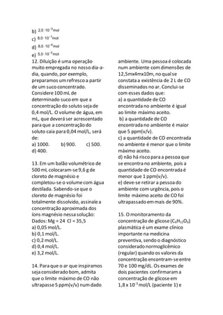 b)
3
2,0 10 mol

c)
1
8,0 10 mol

d)
4
8,0 10 mol

e)
3
5,0 10 mol

12. Diluição é uma operação
muito empregada no nosso dia-a-
dia, quando, por exemplo,
preparamos um refresco a partir
de um suco concentrado.
Considere100 mL de
determinado suco em que a
concentração do soluto seja de
0,4 mol/L. O volume de água, em
mL, que deverá ser acrescentado
para que a concentração do
soluto caia para 0,04 mol/L, será
de:
a) 1000. b) 900. c) 500.
d) 400.
13. Em um balão volumétrico de
500 mL colocaram-se9,6 g de
cloreto de magnésio e
completou-se o volumecom água
destilada. Sabendo-seque o
cloreto de magnésio foi
totalmente dissolvido, assinalea
concentração aproximada dos
íons magnésio nessa solução:
Dados: Mg = 24 Cl = 35,5
a) 0,05 mol/L.
b) 0,1 mol/L.
c) 0,2 mol/L.
d) 0,4 mol/L.
e) 3,2 mol/L.
14. Para que o ar que inspiramos
seja considerado bom, admita
que o limite máximo de CO não
ultrapasse5 ppm(v/v) num dado
ambiente. Uma pessoa é colocada
num ambiente comdimensões de
12,5mx4mx10m, no qualse
constata a existência de 2 L de CO
disseminados no ar. Conclui-se
com esses dados que:
a) a quantidade de CO
encontrada no ambiente é igual
ao limite máximo aceito.
b) a quantidade de CO
encontrada no ambiente é maior
que 5 ppm(v/v).
c) a quantidade de CO encontrada
no ambiente é menor que o limite
máximo aceito.
d) não há risco para a pessoa que
se encontra no ambiente, pois a
quantidade de CO encontrada é
menor que 1 ppm(v/v).
e) deve-se retirar a pessoa do
ambiente com urgência, pois o
limite máximo aceito de CO foi
ultrapassado em mais de 90%.
15. O monitoramento da
concentração de glicose(C6H12O6)
plasmática é um exame clínico
importante na medicina
preventiva, sendo o diagnóstico
considerado normoglicêmico
(regular) quando os valores da
concentração encontram-seentre
70 e 100 mg/dL. Os exames de
dois pacientes confirmaram a
concentração de glicoseem
1,8 x 10-3
mol/L (paciente 1) e
 
