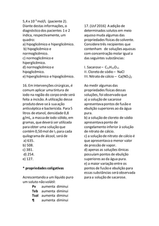 5,4 x 10-3
mol/L (paciente 2).
Diante destas informações, o
diagnóstico dos pacientes 1 e 2
indica, respectivamente, um
quadro:
a) hipoglicêmico e hiperglicêmico.
b) hipoglicêmico e
normoglicêmico.
c) normoglicêmico e
hiperglicêmico.
d) normoglicêmico e
hipoglicêmico.
e) hiperglicêmico e hipoglicêmico.
16. Em intervenções cirúrgicas, é
comum aplicar uma tintura de
iodo na região do corpo onde será
feita a incisão. A utilização desse
produto deve-seà sua ação
antisséptica e bactericida. Para 5
litros de etanol, densidade 0,8
g/mL, a massa de iodo sólido, em
gramas, quedeverá ser utilizada
para obter uma solução que
contém 0,50 mol de I2 para cada
quilograma de álcool, será de
a) 635.
b) 508.
c) 381.
d) 254.
e) 127.
* propriedades coligativas
Acrescentando a um líquido puro
um soluto não volátil:
Pv aumenta diminui
Teb aumenta diminui
Tsol aumenta diminui
¶ aumenta diminui
17. (Usf 2016) A adição de
determinados solutos em meio
aquoso muda algumas das
propriedades físicas do solvente.
Consideretrês recipientes que
contenham de soluções aquosas
com concentração molar igual a
das seguintes substâncias:
I. Sacarose– C12H22O11
II. Cloreto de sódio – NaCl
III. Nitrato de cálcio – Ca(NO3)2
Ao medir algumas das
propriedades físicas dessas
soluções, foi observado que
a) a solução de sacarose
apresentava pontos de fusão e
ebulição superiores ao da água
pura.
b) a solução de cloreto de sódio
apresentava ponto de
congelamento inferior à solução
de nitrato de cálcio.
c) a solução de nitrato de cálcio é
que apresentava o menor valor
de pressão de vapor.
d) apenas as soluções iônicas
possuíam pontos de ebulição
superiores ao da água pura.
e) a maior variação entre os
pontos de fusão e ebulição para
essas substâncias será observada
para a solução de sacarose.
 