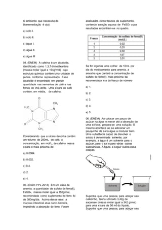 O ambiente que necessita de
biorremediação é o(a)
a) solo I.
b) solo II.
c) água I.
d) água II.
e) água III
04. (ENEM) A cafeína é um alcaloide,
identificado como 1,3,7-trimetilxantina
(massa molar igual a 194g/mol) cuja
estrutura química contém uma unidade de
purina, conforme representado. Esse
alcaloide é encontrado em grande
quantidade nas sementes de café e nas
folhas de chá-verde. Uma xícara de café
contém, em média, de cafeína.
Considerando que a xícara descrita contém
um volume de 200mL de café, a
concentração, em mol/L, de cafeína nessa
xícara é mais próxima de:
a) 0,0004.
b) 0,002.
c) 0,4.
d) 2.
e) 4.
05. (Enem PPL 2014) Em um caso de
anemia, a quantidade de sulfato de ferro(Il),
FeSO4, massa molar igual a 152g/mol,
recomendada como suplemento de ferro foi
de 300mg/dia. Acima desse valor, a
mucosa intestinal atua como barreira,
impedindo a absorção de ferro. Foram
analisados cinco frascos de suplemento,
contendo solução aquosa de FeSO4 cujos
resultados encontram-se no quadro.
Se for ingerida uma colher de 10mL por
dia do medicamento para anemia, a
amostra que conterá a concentração de
sulfato de ferro(ll) mais próxima da
recomendada é a do frasco de número
a) 1.
b) 2.
c) 3.
d) 4.
e) 5.
06. (ENEM) Ao colocar um pouco de
açúcar na água e mexer até a obtenção de
uma só fase, prepara-se uma solução. O
mesmo acontece ao se adicionar um
pouquinho de sal à água e misturar bem.
Uma substância capaz de dissolver o
soluto é denominada solvente; por
exemplo, a água é um solvente para o
açúcar, para o sal e para várias outras
substâncias. A figura a seguir ilustra essa
citação.
Suponha que uma pessoa, para adoçar seu
cafezinho, tenha utilizado 3,42g de
sacarose (massa molar igual a 342 g/mol)
para uma xícara de 50 mℓ do líquido.
Suponha que uma pessoa, para adoçar seu
 