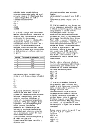 cafezinho, tenha utilizado 3,42g de
sacarose (massa molar igual a 342 g/mol)
para uma xícara de 50 mℓ do líquido. Qual
é a concentração final, em molℓ, de
sacarose nesse cafezinho?
a) 0,02
b) 0,2
c) 2
d) 200
e) 2000
07. (ENEM) O vinagre vem sendo usado
desde a Antiguidade como conservante de
alimentos, bem como agente de limpeza e
condimento. Um dos principais
componentes do vinagre é o ácido acético
(massa molar 60g/mol cuja faixa de
concentração deve se situar entre 4% a
6% (m/v). Em um teste de controle de
qualidade foram analisadas cinco marcas
de diferentes vinagres, e as concentrações
de ácido acético, em mol/L, se encontram
no quadro.
A amostra de vinagre que se encontra
dentro do limite de concentração tolerado é
a
a) 1.
b) 2.
c) 3.
d) 4.
e) 5.
08. (ENEM) O botulismo, intoxicação
alimentar que pode levar à morte, é
causado por toxinas produzidas por certas
bactérias, cuja reprodução ocorre nas
seguintes condições: é inibida por pH
inferior a 4,5 (meio ácido), temperaturas
próximas a 100°C, concentrações de sal
superiores a 10% (m/m) e presença de
nitritos e nitratos como aditivos.
Levando-se em conta os fatores que
favorecem a reprodução das bactérias
responsáveis pelo botulismo, conclui-se
que as toxinas que o causam têm maior
chance de ser encontradas
a) em conservas com concentração de 2g
de sal em 100 g de água.
b) nas linguiças fabricadas com nitrito e
nitrato de sódio.
c) nos alimentos logo após terem sido
fervidos.
d) no suco de limão, cujo pH varia de 2,5 a
3,6.
e) no charque (carne salgada e seca ao
sol).
09. (ENEM) A varfarina é um fármaco que
diminui a agregação plaquetária, e por isso
é utilizada como anticoagulante, desde que
esteja presente no plasma, com uma
concentração superior a 1,0 mg/L.
Entretanto, concentrações plasmáticas
superiores a 4,0 mg/L podem desencadear
hemorragias. As moléculas desse fármaco
ficam retidas no espaço intravascular e
dissolvidas exclusivamente no plasma, que
representa aproximadamente 60% do
sangue em volume. Em um medicamento,
a varfarina é administrada por via
intravenosa na forma de solução aquosa,
com concentração de 3,0 mg/mL. Um
indivíduo adulto, com volume sanguíneo
total de 5,0 L, será submetido a um
tratamento com solução injetável desse
medicamento.
Qual é o máximo volume da solução do
medicamento que pode ser administrado a
esse indivíduo, pela via intravenosa, de
maneira que não ocorram hemorragias
causadas pelo anticoagulente?
a) 1,0 mL
b) 1,7 mL
c) 2,7 mL
d) 4,0 mL
e) 6,7 mL
10. (ENEM) Os exageros do final de
semana podem levar o indivíduo a um
quadro de azia. A azia pode ser descrita
como uma sensação de queimação no
esôfago, provocada pelo
desbalanceamento do pH estomacal
(excesso de ácido clorídrico). Um dos
antiácidos comumente empregados no
combate à azia é o leite de magnésia.
O leite de magnésia possui 64,8 g de
hidróxido de magnésio (Mg(OH)2) por litro
da solução. Qual a quantidade de ácido
neutralizado ao se ingerir 9 mL de leite de
magnésia?
Dados: Massas molares (em g mol-1): Mg =
24,3; C = 35,4; O = 16; H = 1.
a) 20 mol.
b) 0,58 mol.
c) 0,2 mol.
d) 0,02 mol.
e) 0,01 mol.
 