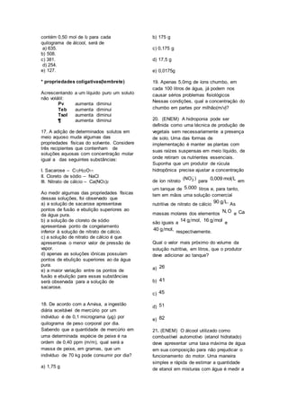 contém 0,50 mol de I2 para cada
quilograma de álcool, será de
a) 635.
b) 508.
c) 381.
d) 254.
e) 127.
* propriedades coligativas(lembrete)
Acrescentando a um líquido puro um soluto
não volátil:
Pv aumenta diminui
Teb aumenta diminui
Tsol aumenta diminui
¶ aumenta diminui
17. A adição de determinados solutos em
meio aquoso muda algumas das
propriedades físicas do solvente. Considere
três recipientes que contenham de
soluções aquosas com concentração molar
igual a das seguintes substâncias:
I. Sacarose – C12H22O11
II. Cloreto de sódio – NaCl
III. Nitrato de cálcio – Ca(NO3)2
Ao medir algumas das propriedades físicas
dessas soluções, foi observado que
a) a solução de sacarose apresentava
pontos de fusão e ebulição superiores ao
da água pura.
b) a solução de cloreto de sódio
apresentava ponto de congelamento
inferior à solução de nitrato de cálcio.
c) a solução de nitrato de cálcio é que
apresentava o menor valor de pressão de
vapor.
d) apenas as soluções iônicas possuíam
pontos de ebulição superiores ao da água
pura.
e) a maior variação entre os pontos de
fusão e ebulição para essas substâncias
será observada para a solução de
sacarose.
18. De acordo com a Anvisa, a ingestão
diária aceitável de mercúrio por um
indivíduo é de 0,1 micrograma (μg) por
quilograma de peso corporal por dia.
Sabendo que a quantidade de mercúrio em
uma determinada espécie de peixe é na
ordem de 0,40 ppm (m/m), qual será a
massa de peixe, em gramas, que um
indivíduo de 70 kg pode consumir por dia?
a) 1,75 g
b) 175 g
c) 0,175 g
d) 17,5 g
e) 0,0175g
19. Apenas 5,0mg de íons chumbo, em
cada 100 litros de água, já podem nos
causar sérios problemas fisiológicos
Nessas condições, qual a concentração do
chumbo em partes por milhão(m/v)?
20. (ENEM) A hidroponia pode ser
definida como uma técnica de produção de
vegetais sem necessariamente a presença
de solo. Uma das formas de
implementação é manter as plantas com
suas raízes suspensas em meio líquido, de
onde retiram os nutrientes essenciais.
Suponha que um produtor de rúcula
hidropônica precise ajustar a concentração
de íon nitrato 3(NO )
para
0,009 mol L em
um tanque de 5.000 litros e, para tanto,
tem em mãos uma solução comercial
nutritiva de nitrato de cálcio
90 g L. As
massas molares dos elementos
N, O e Ca
são iguais a
14 g mol, 16 g mol e
40 g mol, respectivamente.
Qual o valor mais próximo do volume da
solução nutritiva, em litros, que o produtor
deve adicionar ao tanque?
a) 26
b) 41
c) 45
d) 51
e) 82
21. (ENEM) O álcool utilizado como
combustível automotivo (etanol hidratado)
deve apresentar uma taxa máxima de água
em sua composição para não prejudicar o
funcionamento do motor. Uma maneira
simples e rápida de estimar a quantidade
de etanol em misturas com água é medir a
 
