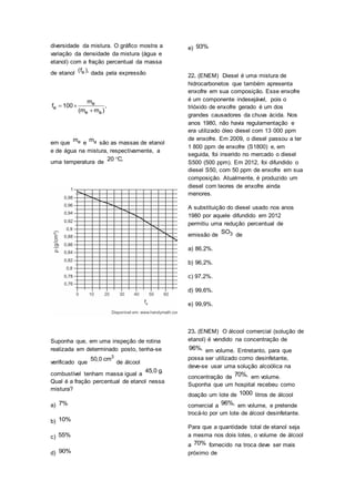 diversidade da mistura. O gráfico mostra a
variação da densidade da mistura (água e
etanol) com a fração percentual da massa
de etanol e(f ), dada pela expressão
e
e
e a
m
f 100 ,
(m m )
 

em que em e am são as massas de etanol
e de água na mistura, respectivamente, a
uma temperatura de 20 C.
Suponha que, em uma inspeção de rotina
realizada em determinado posto, tenha-se
verificado que
3
50,0 cm
de álcool
combustível tenham massa igual a
45,0 g.
Qual é a fração percentual de etanol nessa
mistura?
a) 7%
b) 10%
c) 55%
d) 90%
e) 93%
22. (ENEM) Diesel é uma mistura de
hidrocarbonetos que também apresenta
enxofre em sua composição. Esse enxofre
é um componente indesejável, pois o
trióxido de enxofre gerado é um dos
grandes causadores da chuva ácida. Nos
anos 1980, não havia regulamentação e
era utilizado óleo diesel com 13 000 ppm
de enxofre. Em 2009, o diesel passou a ter
1 800 ppm de enxofre (S1800) e, em
seguida, foi inserido no mercado o diesel
S500 (500 ppm). Em 2012, foi difundido o
diesel S50, com 50 ppm de enxofre em sua
composição. Atualmente, é produzido um
diesel com teores de enxofre ainda
menores.
A substituição do diesel usado nos anos
1980 por aquele difundido em 2012
permitiu uma redução percentual de
emissão de 3SO de
a) 86,2%.
b) 96,2%.
c) 97,2%.
d) 99,6%.
e) 99,9%.
23. (ENEM) O álcool comercial (solução de
etanol) é vendido na concentração de
96%, em volume. Entretanto, para que
possa ser utilizado como desinfetante,
deve-se usar uma solução alcoólica na
concentração de 70%, em volume.
Suponha que um hospital recebeu como
doação um lote de 1000 litros de álcool
comercial a 96%, em volume, e pretende
trocá-lo por um lote de álcool desinfetante.
Para que a quantidade total de etanol seja
a mesma nos dois lotes, o volume de álcool
a 70% fornecido na troca deve ser mais
próximo de
 