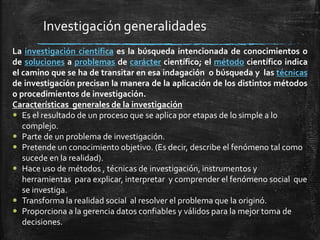 Investigación generalidades
La investigación científica es la búsqueda intencionada de conocimientos o
de soluciones a problemas de carácter científico; el método científico indica
el camino que se ha de transitar en esa indagación o búsqueda y las técnicas
de investigación precisan la manera de la aplicación de los distintos métodos
o procedimientos de investigación.
Características generales de la investigación
 Es el resultado de un proceso que se aplica por etapas de lo simple a lo
complejo.
 Parte de un problema de investigación.
 Pretende un conocimiento objetivo. (Es decir, describe el fenómeno tal como
sucede en la realidad).
 Hace uso de métodos , técnicas de investigación, instrumentos y
herramientas para explicar, interpretar y comprender el fenómeno social que
se investiga.
 Transforma la realidad social al resolver el problema que la originó.
 Proporciona a la gerencia datos confiables y válidos para la mejor toma de
decisiones.
 