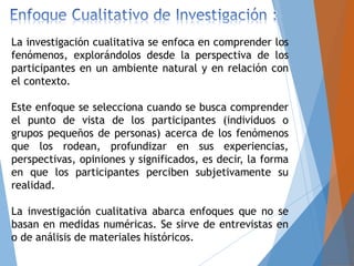 La investigación cualitativa se enfoca en comprender los
fenómenos, explorándolos desde la perspectiva de los
participantes en un ambiente natural y en relación con
el contexto.
Este enfoque se selecciona cuando se busca comprender
el punto de vista de los participantes (individuos o
grupos pequeños de personas) acerca de los fenómenos
que los rodean, profundizar en sus experiencias,
perspectivas, opiniones y significados, es decir, la forma
en que los participantes perciben subjetivamente su
realidad.
La investigación cualitativa abarca enfoques que no se
basan en medidas numéricas. Se sirve de entrevistas en
o de análisis de materiales históricos.
 