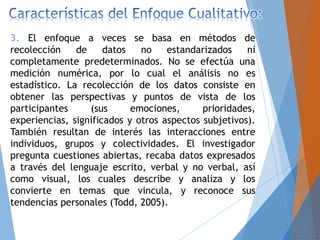 3. El enfoque a veces se basa en métodos de
recolección de datos no estandarizados ni
completamente predeterminados. No se efectúa una
medición numérica, por lo cual el análisis no es
estadístico. La recolección de los datos consiste en
obtener las perspectivas y puntos de vista de los
participantes (sus emociones, prioridades,
experiencias, significados y otros aspectos subjetivos).
También resultan de interés las interacciones entre
individuos, grupos y colectividades. El investigador
pregunta cuestiones abiertas, recaba datos expresados
a través del lenguaje escrito, verbal y no verbal, así
como visual, los cuales describe y analiza y los
convierte en temas que vincula, y reconoce sus
tendencias personales (Todd, 2005).
 
