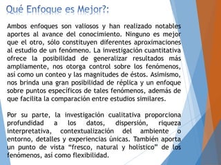 Ambos enfoques son valiosos y han realizado notables
aportes al avance del conocimiento. Ninguno es mejor
que el otro, sólo constituyen diferentes aproximaciones
al estudio de un fenómeno. La investigación cuantitativa
ofrece la posibilidad de generalizar resultados más
ampliamente, nos otorga control sobre los fenómenos,
así como un conteo y las magnitudes de éstos. Asimismo,
nos brinda una gran posibilidad de réplica y un enfoque
sobre puntos específicos de tales fenómenos, además de
que facilita la comparación entre estudios similares.
Por su parte, la investigación cualitativa proporciona
profundidad a los datos, dispersión, riqueza
interpretativa, contextualización del ambiente o
entorno, detalles y experiencias únicas. También aporta
un punto de vista “fresco, natural y holístico” de los
fenómenos, así como flexibilidad.
 