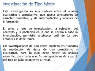 Esta investigación es una síntesis entre el análisis
cualitativo y cuantitativo, que aporta conclusiones de
carácter numérico, y de interpretación y análisis de
información.
El tema o idea de investigación, la selección del
contexto y la población en la que se llevará a cabo la
investigación, permitirá establecer cuál de los tres
enfoques se debe tomar.
Las investigaciones de tipo mixto emplean instrumentos
de recolección de datos de tipo cuantitativo y
cualitativo, para lo cual debe existir un análisis
específico para cada uno. Su escogencia se da a partir
del tipo de público objetivo a tratar.
 