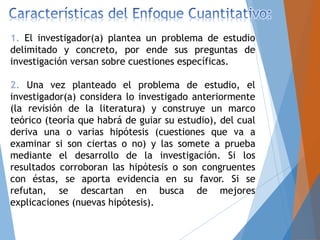 1. El investigador(a) plantea un problema de estudio
delimitado y concreto, por ende sus preguntas de
investigación versan sobre cuestiones específicas.
2. Una vez planteado el problema de estudio, el
investigador(a) considera lo investigado anteriormente
(la revisión de la literatura) y construye un marco
teórico (teoría que habrá de guiar su estudio), del cual
deriva una o varias hipótesis (cuestiones que va a
examinar si son ciertas o no) y las somete a prueba
mediante el desarrollo de la investigación. Si los
resultados corroboran las hipótesis o son congruentes
con éstas, se aporta evidencia en su favor. Si se
refutan, se descartan en busca de mejores
explicaciones (nuevas hipótesis).
 