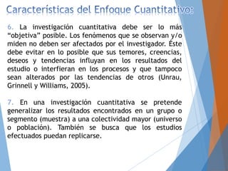 6. La investigación cuantitativa debe ser lo más
“objetiva” posible. Los fenómenos que se observan y/o
miden no deben ser afectados por el investigador. Éste
debe evitar en lo posible que sus temores, creencias,
deseos y tendencias influyan en los resultados del
estudio o interfieran en los procesos y que tampoco
sean alterados por las tendencias de otros (Unrau,
Grinnell y Williams, 2005).
7. En una investigación cuantitativa se pretende
generalizar los resultados encontrados en un grupo o
segmento (muestra) a una colectividad mayor (universo
o población). También se busca que los estudios
efectuados puedan replicarse.
 