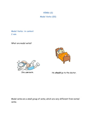 VERBS (2)
Modal Verbs (03)
Modal Verbs: in context
2 min
What are modal verbs?
Modal verbs are a small group of verbs, which are very different from normal
verbs.
She can swim. He should go to the doctor.
 