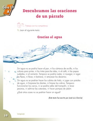 Lenguaje
10
Trabaja con tus compañeros
Descubramos las oraciones
de un párrafo
1. Lean el siguiente texto:
Gracias al agua
Guía 19
A
Sin agua no se podría hacer el pan, ni los cántaros de arcilla, ni los
colores para pintar, ni los tintes para las telas, ni el café, ni las papas
sudadas, ni el cemento. Tampoco se podría nadar, ni navegar, ni regar
las flores, ni llorar, ni bañarse, ni atravesar los desiertos.
Sin agua no se podrían hacer los cubitos de hielo, ni jugar con pistolas
de agua, ni limpiarse los dientes, ni limpiar los vidrios. Tampoco
funcionarían los carros, ni se podría saltar del trampolín, ni tener
peceras, ni admirar las cataratas, ni hacer pompas de jabón.
¿Qué otras cosas no se podrían hacer sin agua?
(Este texto fue escrito por José Luis García)
 