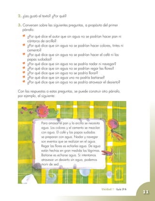 Unidad 7 - Guía 19 A
11
2. ¿Les gustó el texto? ¿Por qué?
3. Conversen sobre las siguientes preguntas, a propósito del primer
párrafo:
	 ¿Por qué dice el autor que sin agua no se podrían hacer pan ni
cántaros de arcilla?
	 ¿Por qué dice que sin agua no se podrían hacer colores, tintes ni
cemento?
	 ¿Por qué dice que sin agua no se podrían hacer el café ni las
papas sudadas?
	 ¿Por qué dice que sin agua no se podría nadar ni navegar?
	 ¿Por qué dice que sin agua no se podrían regar las flores?
	 ¿Por qué dice que sin agua no se podría llorar?
	 ¿Por qué dice que sin agua uno no podría bañarse?
	 ¿Por qué dice que sin agua no se podría atravesar el desierto?
Con las respuestas a estas preguntas, se puede construir otro párrafo,
por ejemplo, el siguiente:
	 Para amasar el pan y la arcilla se necesita
agua. Los colores y el cemento se mezclan
con agua. El café y las papas sudadas
se preparan con agua. Nadar y navegar
son eventos que se realizan en el agua.
Regar las flores es echarles agua. De agua
están hechas en gran medida las lágrimas.
Bañarse es echarse agua. Si intentamos
atravesar un desierto sin agua, podemos
morir de sed.
 