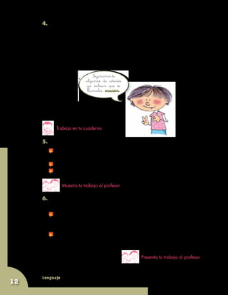 Lenguaje
12
Seguramente
algunos de ustedes
ya sabían que se
llamaba oración.
4. Lean con mucha atención lo que sigue:
	 Cada una de estas respuestas está separada por un punto y entre
todas hacen un párrafo. El primer párrafo de la lectura sobre el agua
tiene solamente dos partes separadas por un punto. En cambio,
el que acaban de leer tiene ocho. A esas partes de los párrafos,
separadas por un punto, se las llama oraciones.
Trabaja en tu cuaderno
Presenta tu trabajo al profesor
5. Escribe el párrafo y separa las oraciones. Puede ser:
	 Empezando cada una en un renglón aparte, como haciendo
una lista.
	 Separándolas con una barrita (/).
	 Encerrando cada una en un círculo.
6. ¿Quieres hacer el mismo ejercicio con el segundo párrafo
de la lectura?
	 Tendrías que preguntar, como en el caso anterior, por qué dice el
autor que sin agua no se pueden realizar todos esos eventos que
él escribe en el segundo párrafo.
	 Luego, cada respuesta tendría que terminar en un punto, antes de
comenzar la siguiente.
Muestra tu trabajo al profesor
 