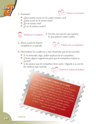 Lenguaje
14
Trabajen con el profesor
1. Comenten:
	 ¿Qué evento ocurre en el cuadro número uno?
	 ¿Qué ocurre en el número dos?
	 ¿En el número tres?
	 ¿Y en el número cuatro?
Trabaja en tu cuaderno
Trabaja con un compañero
Presenta tu trabajo al profesor
Difer
entes for
mas de
escribir
La escritura no ha existido siempre. Los seres humanos
se inventaron la escritura cuando la necesitaron.
Además, no todos los pueblos escriben. Este es el caso
de algunos indígenas colombianos que no tienen escritura
como la nuestra, porque hasta ahora no la han necesitado.
Pero sí saben comunicarse por diferentes medios.
Por ejemplo, hacen dibujos sobre grandes piedras,
y los entienden. Así es como escriben y leen.
Es decir. Hay cosas que también se pueden
contar con dibujos.
2. Escribe una oración que exprese
	 lo que pasa en cada cuadro.
3. Ahora cuenta la historia
	 completa en un párrafo.
4. Intercambien los cuadernos y lean el párrafo que el otro escribió.
	 Si no entienden algo, pidan explicación al compañero.
	 ¿Tienen alguna sugerencia para que el compañero mejore su
escrito?
	 Si les parece que el compañero tiene razón, háganle a su escrito
los cambios que necesite.
Guía 19
C
 