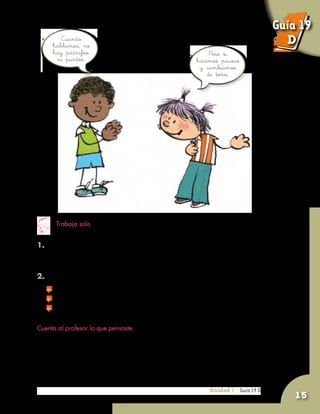 Unidad 7 - Guía 19 A
15
1. Consigue un periódico y lee una noticia en la casa.
Si no puedes solo, pide que te ayuden.
2. Piensa sobre las siguientes preguntas:
	 ¿La información está dividida en párrafos?
	 ¿Los párrafos tienen el mismo número de oraciones?
	 ¿Sería igual de fácil leer el periódico si no hubiera párrafos?
Cuenta al profesor lo que pensaste.
Unidad 7 - Guía 19 D
Trabaja solo
Cuando
hablamos, no
hay párrafos,
ni puntos.
Pero sí
hacemos pausas
y cambiamos
de tono.
Guía 19
D
 