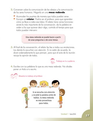 Unidad 7 - Guía 19 A
17
2. Conversen sobre la comunicación de las abejas y la comunicación
de los seres humanos. Háganlo en una mesa redonda.
	 Acomoden los pupitres de manera que todos puedan verse.
	 Escojan un relator. Podría ser el profesor, para que aprendan
cómo se lleva a cabo esa labor. El relator tiene varias funciones:
anota lo más importante de la conversación, da la palabra en
orden a los que quieran decir algo, controla el tiempo para que
todos puedan intervenir.
Trabaja en tu cuaderno
Muestra tu trabajo al profesor
Unidad 7 - Guía 20 A
Una mesa redonda se puede hacer a partir
de unas preguntas o de unos temas.
3. Al final de la conversación, el relator les lee a todos sus anotaciones.
Los demás lo escuchan con atención. Si no están de acuerdo, le
dicen ordenadamente lo que piensan, para que el acta de la reunión
recoja la opinión de todos.
4. Escribe con tus palabras lo que es una mesa redonda. No olvides
poner un título a tu escrito.
Si se escucha con atención
y se pide la palabra antes de
hablar, la mesa redonda
es más provechosa
para todos.
 