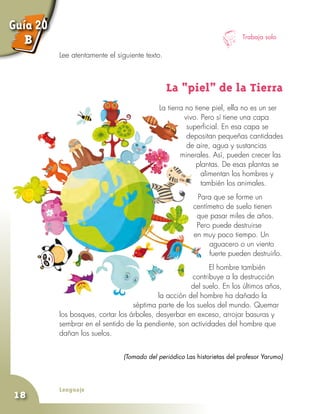 Lenguaje
18
Trabaja solo
Lee atentamente el siguiente texto.
La “piel” de la Tierra
La tierra no tiene piel, ella no es un ser
vivo. Pero sí tiene una capa
superficial. En esa capa se
depositan pequeñas cantidades
de aire, agua y sustancias
minerales. Así, pueden crecer las
plantas. De esas plantas se
alimentan los hombres y
también los animales.
Para que se forme un
centímetro de suelo tienen
que pasar miles de años.
Pero puede destruirse
en muy poco tiempo. Un
aguacero o un viento
fuerte pueden destruirlo.
El hombre también
contribuye a la destrucción
del suelo. En los últimos años,
la acción del hombre ha dañado la
séptima parte de los suelos del mundo. Quemar
los bosques, cortar los árboles, desyerbar en exceso, arrojar basuras y
sembrar en el sentido de la pendiente, son actividades del hombre que
dañan los suelos.
(Tomado del periódico Las historietas del profesor Yarumo)
Guía 20
B
 