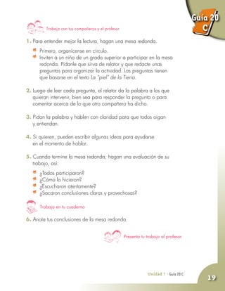 Unidad 7 - Guía 19 A
19
Trabaja con tus compañeros y el profesor
1. Para entender mejor la lectura, hagan una mesa redonda.
	 Primero, organícense en círculo.
	 Inviten a un niño de un grado superior a participar en la mesa
redonda. Pídanle que sirva de relator y que redacte unas
preguntas para organizar la actividad. Las preguntas tienen
que basarse en el texto La ”piel” de la Tierra.
2. Luego de leer cada pregunta, el relator da la palabra a los que
quieran intervenir, bien sea para responder la pregunta o para
comentar acerca de lo que otro compañero ha dicho.
3. Pidan la palabra y hablen con claridad para que todos oigan
y entiendan.
4. Si quieren, pueden escribir algunas ideas para ayudarse
en el momento de hablar.
5. Cuando termine la mesa redonda, hagan una evaluación de su
trabajo, así:
	 ¿Todos participaron?
	 ¿Cómo lo hicieron?
	 ¿Escucharon atentamente?
	 ¿Sacaron conclusiones claras y provechosas?
6. Anota tus conclusiones de la mesa redonda.
Trabaja en tu cuaderno
Presenta tu trabajo al profesor
Unidad 7 - Guía 20 C
Guía 20
C
 