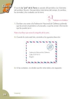 Lenguaje
20
El escrito La “piel” de la Tierra es sacado del periódico Las historietas
del profesor Yarumo. Este periódico trata temas del campo, la siembra,
los animales y los cuidados con la tierra.
1. Escriban una carta a la Federación Nacional de Cafeteros pidiendo
que les envíen el periódico a la escuela, o que les envíen información
que les pueda servir.
Pidan al profesor que revise la ortografía de la carta.
2. Cuando la carta esté lista, envíenla a la siguiente dirección:
Trabajen en el tablero
3. Si les contestan, no olviden escribir entre todos una respuesta.
Federación Nacional de Cafeteros
Calle 73 N° 8-13
Bogotá
Guía 20
D
 