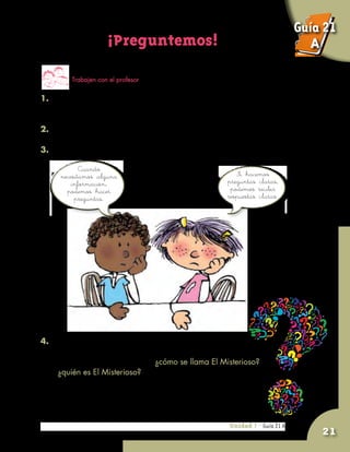 Unidad 7 - Guía 19 A
21
¡Preguntemos!
Trabajen con el profesor
1. Pidan al profesor que escoja a un niño o a una niña de
segundo nivel, pero sin decir quién es.
2. Al niño escogido lo llamaremos El Misterioso.
3. ¿Cómo pueden saber quién es El Misterioso?
Unidad 7 - Guía 21 A
Si hacemos
preguntas claras,
podemos recibir
respuestas claras.
Cuando
necesitamos alguna
información,
podemos hacer
preguntas.
4. Lean con atención:
	 La pregunta más precisa sería: ¿cómo se llama El Misterioso?,
o ¿quién es El Misterioso?, porque la respuesta es el nombre
que buscan. Pero, entonces, no habría juego.
Guía 21
A
 