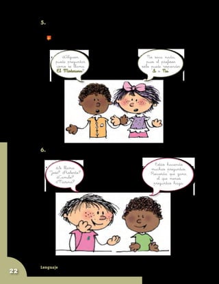 Lenguaje
22
5. El juego consiste en hacer preguntas a las que el profesor sólo puede
responder con un SÍ o con un NO.
	 Gana el que descubra a El Misterioso con menos preguntas.
¿Alguien
puede preguntar
cómo se llama
El Misterioso?
No saca nada,
pues el profesor
sólo puede responder
Si o No.
6. Piensen: ¿qué preguntas pueden hacer? Ejemplo:
¿Se llama
José? ¿Roberto?
¿Camilo?
¿Marina?
Estás haciendo
muchas preguntas.
Recuerda que gana
el que menos
preguntas haga.
 
