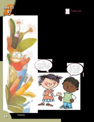 Lenguaje
24
Trabaja solo
Trata de resolver las siguientes adivinanzas:
En el campo me crié,
atada con verdes lazos,
y aquél que llora por mí,
me está partiendo en pedazos.
Sí, pero dan
buenas pistas
para descubrir
la respuesta.
Las
adivinanzas son
como preguntas
difíciles, ¿no?
Dos torres altas
dos miradores
un quitamoscas
y cuatro andadores.
Guía 21
B
 