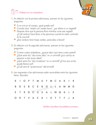 Unidad 7 - Guía 19 A
25
No escribas aquí
Trabaja con tus compañeros
1. En relación con la primera adivinanza, piensen en las siguientes
preguntas:
	 Si se crió en el campo, ¿qué puede ser?
	 Cuando dice “atada con verdes lazos”, ¿se refiere a un vegetal?
	 Después dice que la persona llora mientras corta ese vegetal.
¿Cuál verdura hace llorar a las personas cuando la están cortando
en la cocina?
	 ¿Esa verdura tiene hojas verdes, parecidas a lazos?
2. En relación con la segunda adivinanza, piensen en las siguientes
preguntas:
	 Si tiene cuatro andadores, ¿quiere decir que tiene cuatro patas?
	 ¿Qué serán las “dos torres altas” en un animal? ¿Los cachos se
parecen a dos torres altas?
	 ¿Qué serán los “dos miradores” en un animal? ¿A los ojos se les
puede llamar así?
	 ¿Cuál será el “quitamoscas” del animal?
3. Las respuestas a las adivinanzas están escondidas entre las siguientes
letras. Búscalas
		K 	I 	O 	 P 	 T 	 M 	 U 	 F 	 M 	 C 	 A 	 K 	I 	R
	
		B 	 D 	 S 	B 	 C 	 E 	B 	O 	 L 	 L 	 A 	 M 	 M 	 D
	
		E 	 T	R 	 G 	 C 	 U 	 S 	 A 	 L 	 W 	 Q 	 A 	 L 	 E
	
		O 	R 	 T 	 V 	 A 	 C 	 A 	I 	R 	 T 	 T 	 F 	 J 	 A
Señalen al profesor las palabras correctas.
Unidad 7 - Guía 21 C
Guía 21
C
 