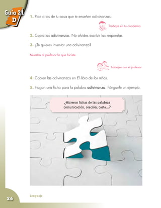 Lenguaje
26
1. Pide a los de tu casa que te enseñen adivinanzas.
2. Copia las adivinanzas. No olvides escribir las respuestas.
3. ¿Te quieres inventar una adivinanza?
4. Copien las adivinanzas en El libro de los niños.
5. Hagan una ficha para la palabra adivinanza. Pónganle un ejemplo.
Trabaja en tu cuaderno
Muestra al profesor lo que hiciste.
Trabajen con el profesor
¿Hicieron fichas de las palabras
comunicación, oración, carta...?
Guía 21
D
 